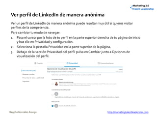 Ver perfil de LinkedIn de manera anónima
Ver un perfil de LinkedIn de manera anónima puede resultar muy útil si quieres visitar
perfiles de la competencia.
Para cambiar tu modo de navegar:
1. Pasa el cursor por la foto de tu perfil en la parte superior derecha de tu página de inicio
y haz clic en Privacidad y configuración.
2. Selecciona la pestaña Privacidad en la parte superior de la página.
3. Debajo de la sección Privacidad del perfil pulsa en Cambiar junto a Opciones de
visualización del perfil.
Begoña González Arango http://marketingtalentleadership.com
 