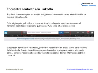 Encuentra contactos en LinkedIn
Si quieres buscar una persona en concreto, pero no sabes cómo hacer, a continuación, te
muestro cómo hacerlo:
En la página principal, utiliza el buscador situado en la parte superior e introduce el
nombre y apellidos de la persona que buscas. Pulsa intro o haz clic en la lupa.
Si aparecen demasiados resultados, podremos hacer filtros en ellos a través de la columna
de la izquierda. Puedes hacer filtros por país de residencia, empresa, sector, idioma del
perfil… o incluso hacer una búsqueda avanzada si dispones de más información sobre el
contacto.
Begoña González Arango http://marketingtalentleadership.com
 