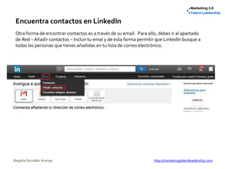 Encuentra contactos en LinkedIn
Otra forma de encontrar contactos es a través de su email. Para ello, debes ir al apartado
de Red – Añadir contactos – Incluir tu emal y de esta forma permitir que LinkedIn busque a
todas las personas que tienes añadidas en tu lista de correo electrónico.
Begoña González Arango http://marketingtalentleadership.com
 