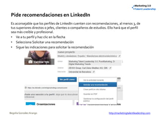 Pide recomendaciones en LinkedIn
Es aconsejable que los perfiles de LinkedIn cuenten con recomendaciones, al menos 3, de
tus superiores directos o jefes, clientes o compañeros de estudios. Ello hará que el perfil
sea más creíble y profesional.
• Ve a tu perfil y haz clic en la flecha
• Selecciona Solicitar una recomendación
• Sigue las indicaciones para solicitar la recomendación
Begoña González Arango http://marketingtalentleadership.com
 