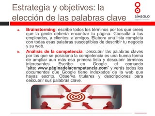 Estrategia y objetivos: la elección de las palabras claveValorar los términos. Una vez que hemos elaborado esa extensa lista es el momento de valorar qué términos son los más adecuados. Podemos valorarnos atendiendo a los siguientes parámetros:Popularidad. Se corresponde con la cantidad de veces que un término es buscado por los usuarios. Palabras más populares nos brindarán mayor cantidad de tráfico hacia nuestro sitio si logramos posicionarnos correctamente.Competencia. Viene definida por el número de sitios que desean posicionarse por un mismo término y los esfuerzos que estos realizan para ello.  Debemos ser realistas y aspirar a posicionarnos por términos por los que podemos competir.Efectividad de conversión.  Determinadas palabras ofrecen mejores retornos que otras. Por ejemplo, “mudanzas madrid” ofrece un mayor número de clientes que el genérico “mudanzas”, porque el usuario demuestra un interés por un servicio concreto dentro de un ámbito geográfico.Relación con nuestra web. Obviamente, debe existir relación de los términos que hemos seleccionado con nuestra página web.