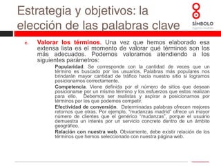 Estrategia y objetivos: la elección de las palabras clavePriorizar: una vez valorados los términos es el momento de priorizar según su importancia. Recomendamos elaborar un cuadro en el que se muestre las puntuaciones ponderadas de cada uno de los apartados anteriores.  Finalmente, deberemos establecer palabras clave principales, secundarios y descartadas.Los términos con valores demasiado bajos en alguno de los apartados deberán ser descartados automáticamente: