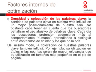 Factores internos de optimización Contenido: calidad y relevancia: como señalábamos anteriormente, los buscadores aprenden cada día a ofrecer mejores resultados. Es importante centrarse en producir contenidos de calidad y relevantes, antes que tratar de repetir todo lo posible nuestros términos clave.Palabras clave en las imágenes (ALT): las imágenes ofrecen otra buena ocasión de posicionamiento de nuestras páginas. Definir el “alt” (texto que se ve cuando pasas el ratón por encima de una imagen y que sirve para que personas invidentes puedan navegar de forma más accesible) nos aporta un valor añadido por los términos utilizados.