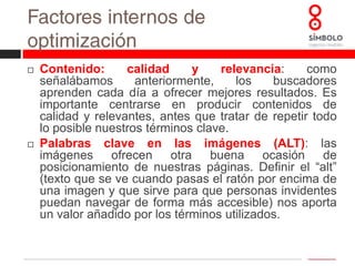 Factores internos de optimización Antigüedad y actualización: las páginas más antiguas se posicionan mejor que las más recientes. Del mismo modo, las páginas que actualizan sus contenidos de forma habitual también reciben mejores resultados en buscadores.Enlaces internos, sitemap y direcciones amigables: la calidad de los enlaces dentro de un sitio web influirá en su posicionamiento. Entre otros consejos: enlaza todos los documentos de tu sitio, utiliza textos en los enlaces relacionados con la página de destino, evita enlaces rotos, etc.Hay dos tipos de sitemap, para usuarios y para buscadores. Ambos son muy recomendables para obtener buenos resultados. El mapa del sitio para usuarios es una página en la que se muestra la estructura lógica de la web, con enlaces a las distintas secciones. El sitemap para buscadores es un archivo que es leído sólo por estos y que les describe la estructura de nuestra web.Cuando hablamos de direcciones amigables nos referimos urls como: www.misitiowe.com/hogar/mueblesdesalon; y no a direcciones como: www.misitioweb.com/792873298/doc8237