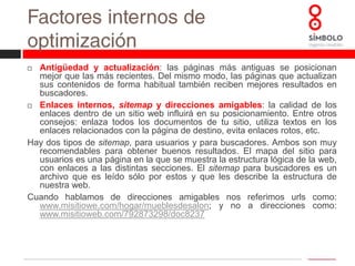 Factores externos de optimizaciónLa otra cara del SEO es el trabajo para conseguir que otras páginas nos enlacen, cuanto mayor número de enlaces externos de calidad recibamos, mejor será nuestro posicionamiento. Para ello influyen distintos aspectos.Link building: consiste en la obtención de enlaces externos hacia nuestra web. Dentro de esta estrategia se puede distinguir distintas técnicas:Alta en directorios: consiste en dar de alta la web en diferentes directorios, ya sean generales o temáticos. Lo ideal es introducirlo en directorios relevantes y escoger la categoría que mejor se adapte nuestra página.Link Baiting: es una de las técnicas más valorada por los buscadores pero una de las más difíciles de conseguir, ya que trata de conseguir muchos enlaces hacia un artículo de nuestra web basándose en el valor que este aporta. Funciona muy bien con blogs o sitios que generan contenidos interesantes.Intercambio de enlaces: una de las primeras formas que se empezaron a utilizar. Hay que estudiar bien el interés que nos reporta este intercambio.Compra de enlaces: Más efectiva que el intercambio de enlaces pero también más cara. Lo ideal en estos casos en comprar enlaces en sitios que tienen relación con aquello que queremos posicionar.Otras técnicas: envío de enlaces a bloggers, a redes sociales, escribir revisiones, notas de prensa, participación en foros, etc.