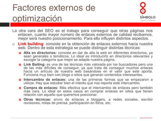 Factores externos de optimizaciónPagerank: es una escala de medición registrada por Google que mide la popularidad de los sitios web. Se basa en los enlaces entrantes que los sitios reciben. Google interpreta un enlace de una página A a una página B como un voto, de la página A, para la página B. Pero Google mira más allá del volumen de votos, o enlaces que una página recibe; también analiza la página que emite el voto. Los votos emitidos por las páginas consideradas "importantes", es decir con un PageRank elevado, valen más, y ayudan a hacer a otras páginas "importantes". Por lo tanto, el PageRank de una página refleja la importancia de la misma en Internet.*Para conocer el Pagerank de cualquier página web visita: www.mipagerank.com