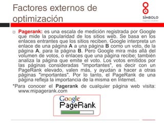 Factores externos de optimizaciónCalidad de enlaces:  la calidad de los enlaces que recibimos viene definida por una serie de variables:Que la temática relacionada con nuestro sitio.Antigüedad de la web.Cantidad de enlaces salientes. Cuantos menos enlaces salientes tenga la página que apunta hacia nuestro sitio, mejor.Idioma. Se debe corresponder con el idioma de nuestro sitio.Anchortext(texto de anclaje): este es uno de los factores más importantes. Se trata del texto utilizado para linkar a nuestro sitio web; es el texto que aparece subrayado en el que hacemos clic para seguir un enlace.