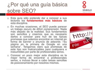 ¿Por qué una guía básica sobre SEO?Esta guía sólo pretende dar a conocer a sus lectores los fundamentos más básicos de esta disciplina. En muchas ocasiones, el SEO puede parecer un trabajo oscuro de difícil comprensión. Nada más alejado de la realidad. Sus fundamentos son sencillos y creemos que es necesario darlos a conocer para huir de las típicas promesas que solemos encontrar en internet en forma de banner o anuncio de adwords :“Su página en la primera de Google en una semana”. Tengamos claro que promesas de este tipo son inalcanzables para cualquiera e inasumibles por parte de profesionales serios. Conocer un poco mejor esta disciplina es la mejor forma de encontrar a profesionales serios, e incluso llevar a cabo tareas sencillas de posicionamiento por nosotros mismos.