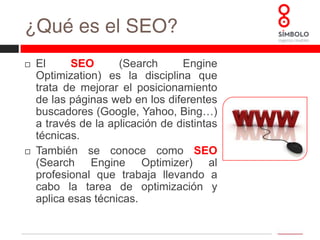 ¿Qué es el SEO?ElSEO (SearchEngineOptimization) es la disciplina que trata de mejorar el posicionamiento de las páginas web en los diferentes buscadores (Google, Yahoo, Bing…) a través de la aplicación de distintas técnicas.También se conoce como SEO(SearchEngineOptimizer) al profesional que trabaja llevando a cabo la tarea de optimización y aplica esas técnicas.