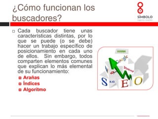 ¿Cómo funcionan los buscadores?Cada buscador tiene unas características distintas, por lo que se puede (o se debe) hacer un trabajo específico de posicionamiento en cada uno de ellos.  Sin embargo, todos comparten elementos comunes que explican lo más elemental de su funcionamiento:ArañasÍndicesAlgoritmo