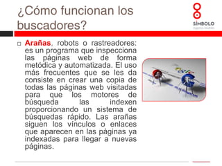 ¿Cómo funcionan los buscadores?Arañas, robots o rastreadores: es un programa que inspecciona las páginas web de forma metódica y automatizada. El uso más frecuentes que se les da consiste en crear una copia de todas las páginas web visitadas para que los motores de búsqueda las indexen proporcionando un sistema de búsquedas rápido. Las arañas siguen los vínculos o enlaces que aparecen en las páginas ya indexadas para llegar a nuevas páginas. ¿Cómo funcionan los buscadores?Índices: él índice es la lista de páginas webs, proporcionadas por las arañas, que son procesadas y ordenadas para que las búsquedas puedan ofrecer millones de resultados en décimas de segundo. Estar bien “indexado” es el primer paso para el posicionamiento web. *Actualmente, Google tiene más de un billón de páginas indexadas.