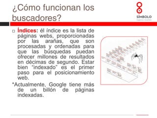 ¿Cómo funcionan los buscadores?Algoritmo:  es la fórmula matemática que los buscadores utilizan para devolver los resultados más pertinentes a los usuarios.  El profesional del SEO pretende conocer lo mejor posible estas fórmulas, que los buscadores no distribuyen abiertamente, para realizar las operaciones de optimización del posicionamiento más oportunas. *El algoritmo de Google utiliza más de 200 variables y es modificado de manera habitual para mejorar los resultados que ofrece a sus usuarios.