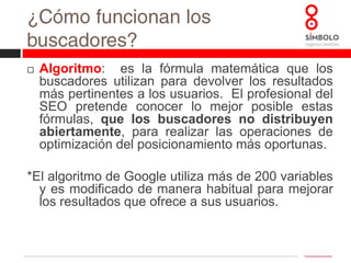 ¿Cómo funcionan los buscadores? La página de búsqueda¿Qué pasa cuando hacemos una búsqueda?El buscador devuelve un resultado según los criterios de su propio algoritmo. A esto se le conoce como resultados orgánicos; no es necesario pagar para aparecer en ellos. Son sobre los que el SEO influye.También se ofrece otro tipo de resultados “patrocinados”o anuncios (es necesario pagar para aparecer aquí). Son los resultados que se corresponden con las campañas de SEM.