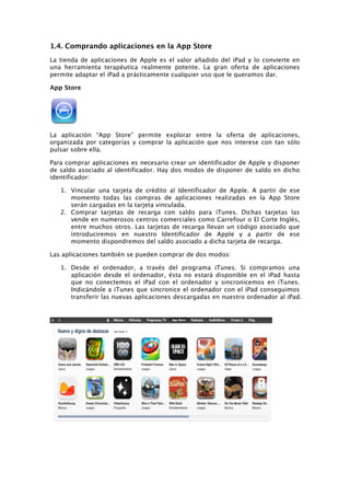 1.4. Comprando aplicaciones en la App Store
La tienda de aplicaciones de Apple es el valor añadido del iPad y lo convierte en
una herramienta terapéutica realmente potente. La gran oferta de aplicaciones
permite adaptar el iPad a prácticamente cualquier uso que le queramos dar.

App Store




La aplicación “App Store” permite explorar entre la oferta de aplicaciones,
organizada por categorías y comprar la aplicación que nos interese con tan sólo
pulsar sobre ella.

Para comprar aplicaciones es necesario crear un identificador de Apple y disponer
de saldo asociado al identificador. Hay dos modos de disponer de saldo en dicho
identificador:

   1. Vincular una tarjeta de crédito al Identificador de Apple. A partir de ese
      momento todas las compras de aplicaciones realizadas en la App Store
      serán cargadas en la tarjeta vinculada.
   2. Comprar tarjetas de recarga con saldo para iTunes. Dichas tarjetas las
      vende en numerosos centros comerciales como Carrefour o El Corte Inglés,
      entre muchos otros. Las tarjetas de recarga llevan un código asociado que
      introduciremos en nuestro Identificador de Apple y a partir de ese
      momento dispondremos del saldo asociado a dicha tarjeta de recarga.

Las aplicaciones también se pueden comprar de dos modos:

   1. Desde el ordenador, a través del programa iTunes. Si compramos una
      aplicación desde el ordenador, ésta no estará disponible en el iPad hasta
      que no conectemos el iPad con el ordenador y sincronicemos en iTunes.
      Indicándole a iTunes que sincronice el ordenador con el iPad conseguimos
      transferir las nuevas aplicaciones descargadas en nuestro ordenador al iPad.
 