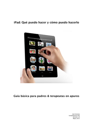 iPad: Qué puedo hacer y cómo puedo hacerlo




Guía básica para padres & terapeutas en apuros




                                           Iván Soriano
                                      ivan@iAutism.info
                                            Versión 1.0
                                            Mayo 2011
 