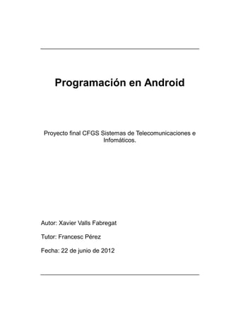 Programación en Android



 Proyecto final CFGS Sistemas de Telecomunicaciones e
                      Infomáticos.




Autor: Xavier Valls Fabregat

Tutor: Francesc Pérez

Fecha: 22 de junio de 2012
 