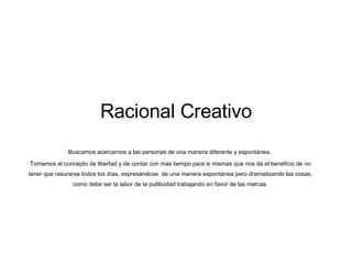 Racional Creativo Buscamos acercarnos a las personas de una manera diferente y espont ánea.  Tomamos el concepto de libertad y de contar con más tiempo para si mismas que nos da el beneficio de no tener que rasurarse todos los días, expresándose  de una manera espontánea pero dramatizando las cosas, como debe ser la labor de la publicidad trabajando en favor de las marcas. 