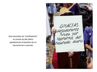 Usar pancartas de “manifestaci ón” en puntos de alto tráfico agradeciendo el beneficio de no rasurarse tan a menudo. 