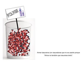 Armar basureros con rasuradoras que no se usar án porque “Ahora no tendrán que rasurarse tanto”. 