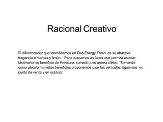 Racional   Creativo El diferenciador que identificamos en Deo Energy Fresh, es su atractiva fragancia a hierbas y limón.  Pero buscamos un factor que permita asociar fácilmente su beneficio de Frescura, sumado a su aroma cítrico.  Tomando como plataforma estos beneficios proponemos usar los vehículos siguientes  en punto de venta y en outdoor: 