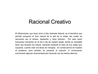 Racional Creativo El diferenciador que hace único a Deo Aclarado Natural, es el beneficio que permite recuperar el tono natural de la piel de la axilas, las cuales se oscurecen por el tiempo, depilación y otros factores.  Por esta razón buscamos momentos en el día a dia de nuestro target, donde es inevitable tener que levantar los brazos, haciendo evidente el color de sus axilas (por supuesto, cuando viste una blusa sin mangas).  En consecuencia se muestra el problema, pero también se presenta la solución. A continuación encontrarán algunas recomendaciones haciendo uso de medios alternos: 