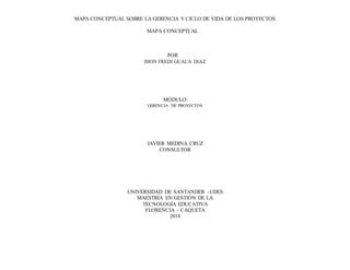 MAPA CONCEPTUAL SOBRE LA GERENCIA Y CICLO DE VIDA DE LOS PROYECTOS
MAPA CONCEPTUAL
POR
JHON FREDI GUACA DIAZ
MÓDULO:
GERENCIA DE PROYECTOS
JAVIER MEDINA CRUZ
CONSULTOR
UNIVERSIDAD DE SANTANDER –UDES
MAESTRÍA EN GESTIÓN DE LA
TECNOLOGÍA EDUCATIVA
FLORENCIA – CAQUETA
2018