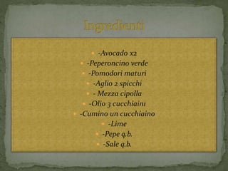  -Avocado x2
 -Peperoncino verde
 -Pomodori maturi
 -Aglio 2 spicchi
 - Mezza cipolla
 -Olio 3 cucchiain1
 -Cumino un cucchiaino
 -Lime
 -Pepe q.b.
 -Sale q.b.
 