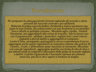 Per preparare la salsa guacamole iniziate tagliando gli avocado a metà ,
privateli del nocciolo centrale e poi spellateli.
Riducete la polpa a piccoli dadini, dividetela a metà e ponetene una
parte in una ciotola, che schiaccerete con una forchetta (o un pestello)
fino a ridurla in poltiglia cremosa . Mondate aglio, cipolla, tritateli
finemente, poi aggiungeteli alla crema di avocado , fate la stessa cosa
con il peperoncino ; spellate i pomodori, togliete loro i semi interni ,
tagliateli a piccoli dadini e aggiungeteli al composto .
Lavate il lime, asciugatelo, grattugiate la scorza e spremetene il succo;
aggiungete anche questi ingredienti al composto insieme alla polvere di
cumino , il sale, e abbondante pepe macinato al momento .Miscelate
con cura gli ingredienti, aggiungete qualche cucchiaio di olio di oliva e
per ultimo unite al composto l’altra parte della polpa di avocado tagliata
a dadini .Coprite il guacamole e lasciatelo riposare per almeno
mezz’ora, per far si che i sapori si fondano al meglio.
 
