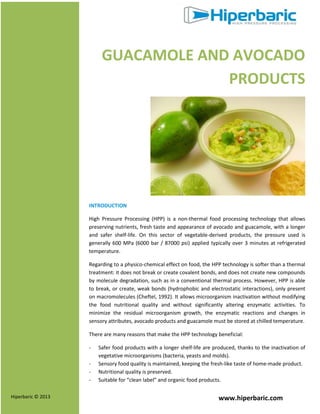 www.hiperbaric.comHiperbaric © 2013
GUACAMOLE AND AVOCADO
PRODUCTS
INTRODUCTION
High Pressure Processing (HPP) is a non-thermal food processing technology that allows
preserving nutrients, fresh taste and appearance of avocado and guacamole, with a longer
and safer shelf-life. On this sector of vegetable-derived products, the pressure used is
generally 600 MPa (6000 bar / 87000 psi) applied typically over 3 minutes at refrigerated
temperature.
Regarding to a physico-chemical effect on food, the HPP technology is softer than a thermal
treatment: it does not break or create covalent bonds, and does not create new compounds
by molecule degradation, such as in a conventional thermal process. However, HPP is able
to break, or create, weak bonds (hydrophobic and electrostatic interactions), only present
on macromolecules (Cheftel, 1992). It allows microorganism inactivation without modifying
the food nutritional quality and without significantly altering enzymatic activities. To
minimize the residual microorganism growth, the enzymatic reactions and changes in
sensory attributes, avocado products and guacamole must be stored at chilled temperature.
There are many reasons that make the HPP technology beneficial:
- Safer food products with a longer shelf-life are produced, thanks to the inactivation of
vegetative microorganisms (bacteria, yeasts and molds).
- Sensory food quality is maintained, keeping the fresh-like taste of home-made product.
- Nutritional quality is preserved.
- Suitable for “clean label” and organic food products.
 