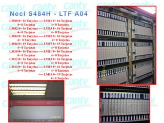 LM00 8= 16 Tarjetas ---- LM01 8= 16 Tarjetas
    4= 0 Tarjetas           4= 0 Tarjetas
LM02 8= 16 Tarjetas ---- LM03 8= 16 Tarjetas
    4= 0 Tarjetas           4= 0 Tarjetas
LM04 8= 16 Tarjetas ---- LM05 8= 16 Tarjetas
    4= 0 Tarjetas            4= 0 Tarjetas
LM06 8= 15 Tarjetas ---- LM07 8= 15 Tarjetas
    4= 0 Tarjetas           4= 0 Tarjetas
LM10 8= 16 Tarjetas ---- LM11 8= 16 Tarjetas
    4= 0 Tarjetas           4= 0 Tarjetas
LM12 8= 16 Tarjetas ---- LM13 8= 16 Tarjetas
    4= 0 Tarjetas           4= 0 Tarjetas
LM14 8= 16 Tarjetas ---- LM15 8= 16 Tarjetas
    4= 0 Tarjetas           4= 0 Tarjetas
                    ---- LM16 8= 15 Tarjetas
                            4= 0 Tarjetas
 