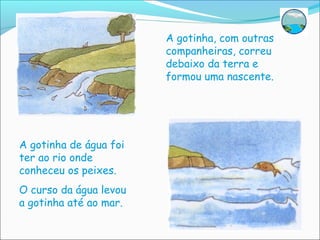 A gotinha, com outras
                        companheiras, correu
                        debaixo da terra e
                        formou uma nascente.




A gotinha de água foi
ter ao rio onde
conheceu os peixes.
O curso da água levou
a gotinha até ao mar.
 