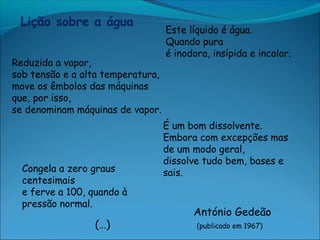 Lição sobre a água
                                   Este líquido é água.
                                   Quando pura
                                   é inodora, insípida e incolor.
Reduzida a vapor,
sob tensão e a alta temperatura,
move os êmbolos das máquinas
que, por isso,
se denominam máquinas de vapor.
                                   É um bom dissolvente.
                                   Embora com excepções mas
                                   de um modo geral,
                                   dissolve tudo bem, bases e
  Congela a zero graus             sais.
  centesimais
  e ferve a 100, quando à
  pressão normal.
                                         António Gedeão
                 (…)                      (publicado em 1967)
 