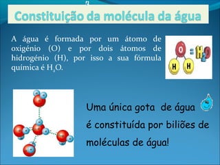 A água é formada por um átomo de
oxigénio (O) e por dois átomos de
hidrogénio (H), por isso a sua fórmula
química é H2O.




                  Uma única gota de água
                  é constituída por biliões de
                  moléculas de água!
 
