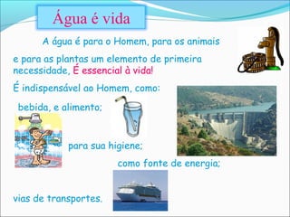 Água é vida
      A água é para o Homem, para os animais
e para as plantas um elemento de primeira
necessidade, É essencial à vida!
É indispensável ao Homem, como:
 bebida, e alimento;


            para sua higiene;
                       como fonte de energia;


vias de transportes.
 