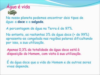 Água é vida

No nosso planeta podemos encontrar dois tipos de
água: a doce e a salgada.

A percentagem de água na Terra é de 97%.
No entanto, os restantes 3% de água doce (+ de 99%)
apresenta-se congelada nas regiões polares dificultando
por isso, a sua utilização.

Apenas 0,3% da totalidade da água doce está à
disposição do Homem, com vista à sua utilização.

É da água doce que a vida do Homem e de outros seres
vivos depende.
 