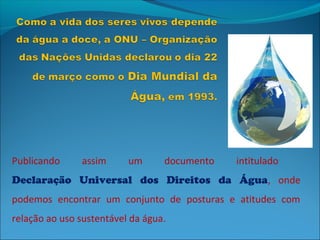Publicando     assim      um      documento   intitulado
Declaração Universal dos Direitos da Água, onde
podemos encontrar um conjunto de posturas e atitudes com
relação ao uso sustentável da água.
 
