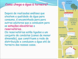 Como chega a água à torneira?

Depois de realizadas análises que
atestem a qualidade da água para
consumo, é encaminhada para para
outros adutores que a conduzem para
as estações elevatórias e
reservatórios.
Os reservatórios estão ligados a um
conjunto de condutas (canos de menor
dimensão), que constituem a rede de
distribuição e conduzem a água até às
torneira das nossas casas.
 