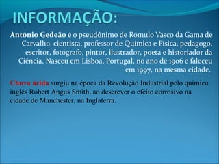 António Gedeão é o pseudônimo de Rómulo Vasco da Gama de
   Carvalho, cientista, professor de Química e Física, pedagogo,
    escritor, fotógrafo, pintor, ilustrador, poeta e historiador da
  Ciência. Nasceu em Lisboa, Portugal, no ano de 1906 e faleceu
                                       em 1997, na mesma cidade.
Chuva ácida surgiu na época da Revolução Industrial pelo químico
inglês Robert Angus Smith, ao descrever o efeito corrosivo na
cidade de Manchester, na Inglaterra.
 