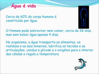 Água é vida

Cerca de 60% do corpo humano é
constituído por água.


O Homem pode sobreviver sem comer, cerca de 28 dias,
mas sem beber água apenas 4 dias.

No organismo, a água transporta os alimentos, os
resíduos e os sais minerais, lubrifica os tecidos e as
articulações, conduz a glicose e o oxigénio para o interior
das células e regula a temperatura.
 