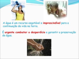 A água é um recurso esgotável e imprescindível para a
continuação da vida na terra.

É urgente combater o desperdício e garantir a preservação
da água.
 