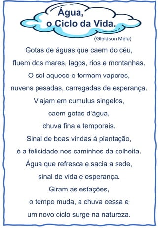 Gotas de águas que caem do céu,
fluem dos mares, lagos, rios e montanhas.
O sol aquece e formam vapores,
nuvens pesadas, carregadas de esperança.
Viajam em cumulus singelos,
caem gotas d’água,
chuva fina e temporais.
Sinal de boas vindas à plantação,
é a felicidade nos caminhos da colheita.
Água que refresca e sacia a sede,
sinal de vida e esperança.
Giram as estações,
o tempo muda, a chuva cessa e
um novo ciclo surge na natureza.
Água,
o Ciclo da Vida.
(Gleidson Melo)
 