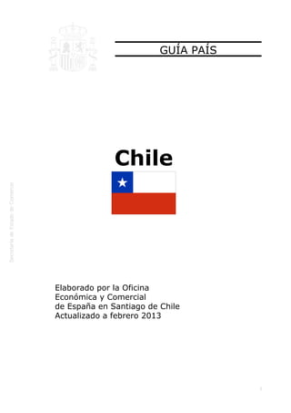  
1
GUÍA PAÍS
Chile
Elaborado por la Oficina
Económica y Comercial
de España en Santiago de Chile
Actualizado a febrero 2013
 