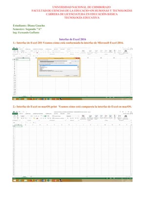 UNIVERSIDAD NACIONAL DE CHIMBORAZO
FACULTAD DE CIENCIAS DE LA EDUCACIO+ON HUMANAS Y TECNOLOGÌAS
CARRERA DE LICENCIATURA EN EDUCACIÒN BÀSICA
TECNOLOGÌA EDUCATIVA
1.- Interfaz de Excel 2016Veamos cómo está conformada la interfaz de Microsoft Excel 2016.
2.- Interfaz de Excel en macOS print Veamos cómo está compuesta la interfaz de Excel en macOS.
Interfaz de Excel 2016
Estudiante: Diana Guacho
Semestre: Segundo "A"
Ing: Fernando Guffante
 