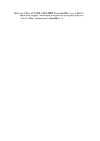 Salas Perea, R. (09 de SEPTIEMBRE de 2012). EBSCO. Recuperado el 29 de Enero de 2014, de
http://web.b.ebscohost.com/ehost/pdfviewer/pdfviewer?sid=092c7baa-90da-4bc1934b-be831f86a71f%40sessionmgr115&vid=16&hid=117

 