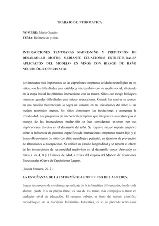 TRABAJO DE INFORMATICA
NOMBRE: María Guacho
TEMA: Referencias y citas

INTERACCIONES

TEMPRANAS

MADRE-NIÑO

Y

PREDICCIÓN

DE

DESARROLLO MOTOR MEDIANTE ECUACIONES ESTRUCTURALES
APLICACIÓN DEL MODELO EN NIÑOS CON RIESGO DE DAÑO
NEUROLÓGICO PERINATAL

Los impactos más importantes de las expresiones tempranas del daño neurológico en los
niños, son las dificultades para establecer intercambios con su medio social, afectando
en la etapa inicial las primeras interacciones con su madre. Niños con riesgo biológico
muestran grandes dificultades para iniciar interacciones. Cuando las madres se ajustan
en una relación bidireccional se logra un aumento en las iniciaciones del niño; si las
madres responden menos, los niños disminuyen las iniciaciones y aumentan la
irritabilidad. Los programas de intervención temprana que integran en sus estrategias el
manejo de las interacciones madre-niño se han considerado exitosos por sus
implicaciones directas en el desarrollo del niño. Se requiere mayor soporte empírico
sobre la influencia de patrones específicos de interacciones tempranas madre-hijo y el
desarrollo posterior de niños con daño neurológico perinatal, en términos de prevención
de alteraciones o discapacidad. Se realizó un estudio longitudinal y se reporta el efecto
de las interacciones de reciprocidad madre-hijo en el desarrollo motor observado en
niños a los 4, 8 y 12 meses de edad, a través del empleo del Modelo de Ecuaciones
Estructurales (Curva de Crecimiento Latente.
(Rueda Fonseca, 2012)
LA ENSEÑANZA DE LA INFORMÁTICA CON EL USO DE LAS REDES.
Lograr un proceso de enseñanza aprendizaje de la informática diferenciado, donde cada
alumno pueda ir a su propio ritmo, es uno de los temas más complejos a tratar en
cualquier nivel de educación. El presente trabajo, es fruto del trabajo científico
metodológico de la disciplina Informática Educativa, en él se pretende reflexionar

 