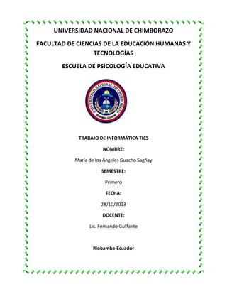 UNIVERSIDAD NACIONAL DE CHIMBORAZO
FACULTAD DE CIENCIAS DE LA EDUCACIÓN HUMANAS Y
TECNOLOGÍAS
ESCUELA DE PSICOLOGÍA EDUCATIVA

TRABAJO DE INFORMÁTICA TICS
NOMBRE:
María de los Ángeles Guacho Sagñay
SEMESTRE:
Primero
FECHA:
28/10/2013
DOCENTE:
Lic. Fernando Guffante

Riobamba-Ecuador

 