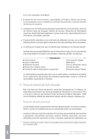 8 GUÍA METODOLÓGICA Nº 1
Ciclo Avanzado - Campo de conocimiento: Ciencias
1
Ministerio de Educación del Perú. Diseño Curricular Básico Nacional de Educación Básica Alternativa.
Ciclo Avanzado, 2008.
Equivalencia
En el Ciclo Avanzado, se enfatiza1
:
❑ El desarrollo de conocimientos, capacidades, actitudes y valores que formen
a los estudiantes como ciudadanos y también les posibilite continuar estudios
de Educación Superior.
❑ La adquisición de herramientas para seguir aprendiendo; principalmente: dominio
de diversos tipos de lenguaje, hábitos de estudio, desarrollo de habilidades
cognitivas, flexibilidad para adaptarse a nuevas situaciones, capacidad para buscar
información, procesarla y aplicarla.
❑ El acercamiento sistemático a los contenidos de diferentes ciencias, con un enfoque
interdisciplinario y siempre ligado a situaciones de vida y de trabajo de los estudiantes.
❑ La calificación ocupacional que los habilite para insertarse en el mercado laboral.
Las áreas de la propuesta PAEBA Perú que se desarrollan en este ciclo son equivalentes
a las presentadas en el Diseño Curricular Básico Nacional de EBA. Así tenemos:
❚ Comunicación Comunicación integral
❚ Lógico matemática Matemática
❚ Desarrollo humano Ciencia, Ambiente y Salud
❚ Proyección y análisis social Ciencias Sociales
❚ Formación para el desempeño ocupacional Educación para el Trabajo
La metodología propuesta para este ciclo es participativa, considera al estudiante
como sujeto activo del proceso de enseñanza aprendizaje y toma en cuenta sus
necesidades, expectativas e intereses.
1.3. Formas de atención del Ciclo Avanzado
Este ciclo tiene tres formas de atención: presencial, semipresencial y a distancia. En
todas ellas se promueve el uso de las tecnologías de información y comunicación (TIC)
y el acceso a servicios que brinda el Centro de Educación Básica Alternativa - CEBA
como bibliotecas, talleres de capacitación laboral, sala de cómputo, videoteca, etc.
Forma de atención presencial:
Los estudiantes asisten regularmente a sesiones de aprendizaje. Los horarios (mañana,
tarde o noche) son establecidos por los estudiantes según sus necesidades.
La relación directa en esta forma de atención brinda la oportunidad de que docentes
y estudiantes intercambien opiniones, analicen diversas situaciones, escuchen
diferentes puntos de vista sobre un tema, compartan experiencias, lográndose una
 