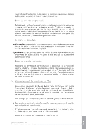 GUÍA METODOLÓGICA Nº 1
Ciclo Avanzado - Campo de conocimiento: Ciencias 9
mayor integración entre ellos. En las sesiones se combinan exposiciones, trabajos
individuales o grupales, investigaciones, experimentos, etc.
Forma de atención semipresencial:
Está destinada a facilitar el acceso educativo a estudiantes que por diversas razones
no pueden asistir regularmente a sesiones presenciales. Combina tres espacios de
aprendizaje: sesiones presenciales, tutorías y estudio individual fuera del aula. El
tiempo asignado para la atención semipresencial es equivalente al 50% del tiempo
previsto para la forma de atención presencial. En ese sentido, se sugieren dos
sesiones presenciales y una tutoría obligatoria a la semana.
Las tutorías son de dos tipos:
a) Obligatorias. Los estudiantes deben asistir a reuniones o entrevistas programadas
para recibir apoyo en el desarrollo de las actividades o temas tratados. El docente
brinda una atención individual o en grupos.
b) Voluntarias. Los estudiantes asisten a ellas cuando requieren superar las dificultades
encontradas en las actividades trabajadas o para despejar sus dudas sobre
determinados temas.
Forma de atención a distancia:
Representa una estrategia de aprendizaje que se caracteriza por la interacción
docente-estudiante a través de distintos medios, como materiales autoinstructivos,
plataforma virtual, programas radiales, etc.; es decir, la relación educativa se efectúa
sin la presencia física del docente o tutor y del estudiante. El estudiante envía sus
actividades de aprendizaje según cronogramas establecidos y es informado sobre
sus logros y dificultades.
1.4. Características de los estudiantes de EBA
La población estudiantil de EBA es diversa y está conformada por grupos
heterogéneos de jóvenes y adultos, hombres y mujeres de diferentes edades,
costumbres, condición laboral, así como de niveles y ritmos de aprendizaje distintos.
En ese sentido, existe una necesidad de valorar la diversidad como un elemento
de enriquecimiento de los aprendizajes.
Entrelosrasgosquecaracterizanalapoblaciónestudiantil(jóvenesyadultos)destacan2
:
❑ Se encuentran excluidos de muchas formas de los medios y mecanismos de creación
y comunicación del conocimiento.
❑ Constituyen un grupo potencialmente grande, demandante de servicio educativo,
con bajos niveles de acceso al mismo y políticamente débil.
2
Miniterio de Educación del Perú. La otra educación. Lima, 2005. Pág. 168.
 