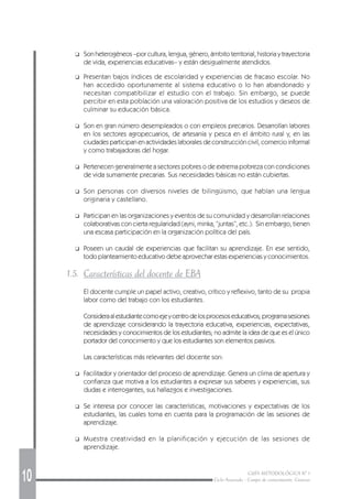 10 GUÍA METODOLÓGICA Nº 1
Ciclo Avanzado - Campo de conocimiento: Ciencias
❑ Son heterogéneos –por cultura, lengua, género, ámbito territorial, historia y trayectoria
de vida, experiencias educativas– y están desigualmente atendidos.
❑ Presentan bajos índices de escolaridad y experiencias de fracaso escolar. No
han accedido oportunamente al sistema educativo o lo han abandonado y
necesitan compatibilizar el estudio con el trabajo. Sin embargo, se puede
percibir en esta población una valoración positiva de los estudios y deseos de
culminar su educación básica.
❑ Son en gran número desempleados o con empleos precarios. Desarrollan labores
en los sectores agropecuarios, de artesanía y pesca en el ámbito rural y, en las
ciudades participan en actividades laborales de construcción civil, comercio informal
y como trabajadoras del hogar.
❑ Pertenecen generalmente a sectores pobres o de extrema pobreza con condiciones
de vida sumamente precarias. Sus necesidades básicas no están cubiertas.
❑ Son personas con diversos niveles de bilingüismo, que hablan una lengua
originaria y castellano.
❑ Participan en las organizaciones y eventos de su comunidad y desarrollan relaciones
colaborativas con cierta regularidad (ayni, minka, “juntas”, etc.). Sin embargo, tienen
una escasa participación en la organización política del país.
❑ Poseen un caudal de experiencias que facilitan su aprendizaje. En ese sentido,
todo planteamiento educativo debe aprovechar estas experiencias y conocimientos.
1.5. Características del docente de EBA
El docente cumple un papel activo, creativo, crítico y reflexivo, tanto de su propia
labor como del trabajo con los estudiantes.
Consideraalestudiantecomoejeycentrodelosprocesoseducativos;programasesiones
de aprendizaje considerando la trayectoria educativa, experiencias, expectativas,
necesidades y conocimientos de los estudiantes; no admite la idea de que es el único
portador del conocimiento y que los estudiantes son elementos pasivos.
Las características más relevantes del docente son:
❑ Facilitador y orientador del proceso de aprendizaje. Genera un clima de apertura y
confianza que motiva a los estudiantes a expresar sus saberes y experiencias, sus
dudas e interrogantes, sus hallazgos e investigaciones.
❑ Se interesa por conocer las características, motivaciones y expectativas de los
estudiantes, las cuales toma en cuenta para la programación de las sesiones de
aprendizaje.
❑ Muestra creatividad en la planificación y ejecución de las sesiones de
aprendizaje.
 