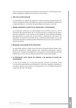 GUÍA METODOLÓGICA Nº 1
Ciclo Avanzado - Campo de conocimiento: Ciencias 13
conocimientos, la búsqueda y procesamiento de información, y la información como
fuente de reflexión y apertura al mundo del conocimiento.
❑ Valor de la acción personal
Los estudiantes son capaces de organizar y sostener procesos de aprendizaje. Por
lo tanto, el desarrollo de las actividades de la guía se orienta a fortalecer la autonomía
y responsabilidad en un proceso de aprendizaje permanente y creciente.
❑ Trabajo participativo a partir de las experiencias y conocimientos
Los estudiantes construyen sus aprendizajes comunicándose entre sí y con la
orientación del docente dentro de un clima de tolerancia y respeto por las ideas y
opiniones diferentes. En ese sentido las actividades de la guía plantean estrategias
para aprovechar la riqueza de conocimientos y experiencias que tienen los
estudiantes. Se favorece el abordar temas y problemas relacionados con la vida
diaria para analizarlos y plantear posibles alternativas de solución que conlleven un
cambio de actitud.
❑ Búsqueda y procesamiento de información
Los estudiantes obtienen y seleccionan información utilizando diversas fuentes: libros
de texto, periódicos, revistas, páginas web, entrevistas a personas y visitas a
instituciones. Procesan los resultados de su búsqueda con una finalidad previamente
establecida y comunican sus hallazgos para generar nuevos aprendizajes.
❑ La información como fuente de reflexión y de apertura al mundo del
conocimiento
La información tratada con un propósito educativo permite al estudiante contar
con elementos para realizar una interpretación crítica de su realidad y establecer la
vinculación entre el conocimiento y sus experiencias, con la finalidad de enfrentar
situaciones de vida y de trabajo.
 